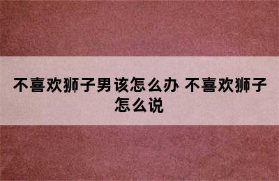 不喜欢狮子男该怎么办 不喜欢狮子怎么说